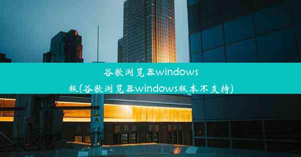 谷歌浏览器windows版(谷歌浏览器windows版本不支持)