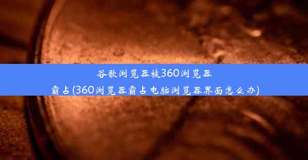 谷歌浏览器被360浏览器霸占(360浏览器霸占电脑浏览器界面怎么办)