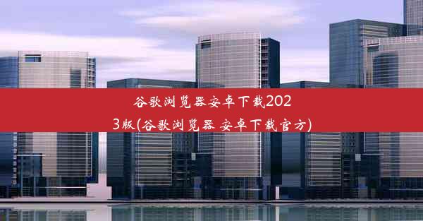 谷歌浏览器安卓下载2023版(谷歌浏览器 安卓下载官方)