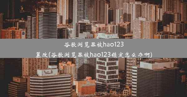 谷歌浏览器被hao123篡改(谷歌浏览器被hao123锁定怎么办啊)