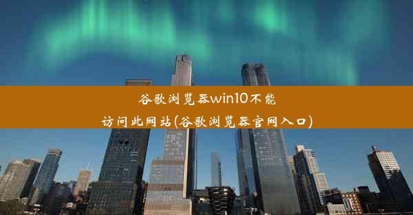 谷歌浏览器win10不能访问此网站(谷歌浏览器官网入口)