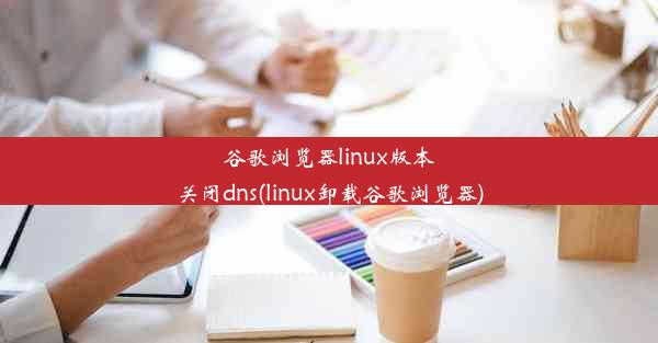 谷歌浏览器linux版本关闭dns(linux卸载谷歌浏览器)