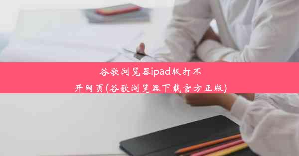 谷歌浏览器ipad版打不开网页(谷歌浏览器下载官方正版)