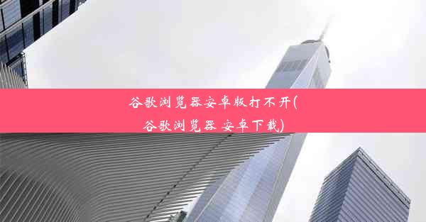 谷歌浏览器安卓版打不开(谷歌浏览器 安卓下载)