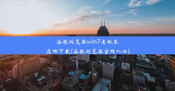 谷歌浏览器win7老版本在哪下载(谷歌浏览器官网入口)