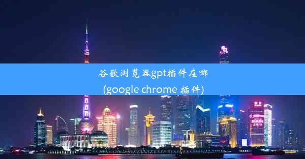 谷歌浏览器gpt插件在哪(google chrome 插件)