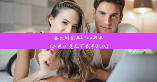 谷歌浏览器linux版本(谷歌浏览器下载手机版)