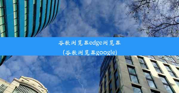 谷歌浏览器edge浏览器(谷歌浏览器google)