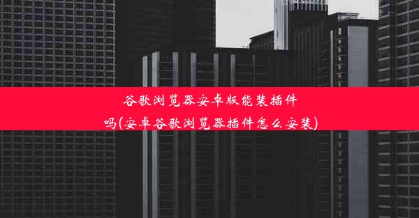 谷歌浏览器安卓版能装插件吗(安卓谷歌浏览器插件怎么安装)