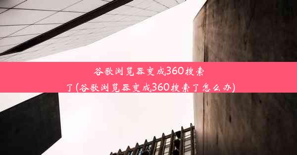 谷歌浏览器变成360搜索了(谷歌浏览器变成360搜索了怎么办)