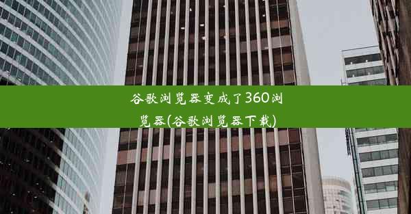 谷歌浏览器变成了360浏览器(谷歌浏览器下载)