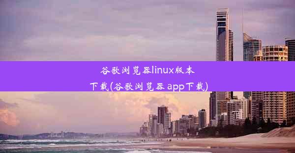 谷歌浏览器linux版本下载(谷歌浏览器 app下载)