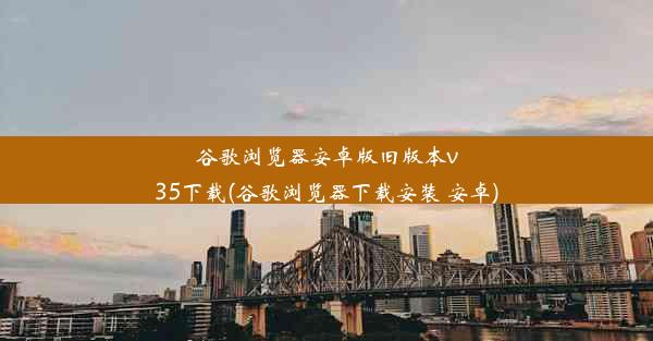 谷歌浏览器安卓版旧版本v35下载(谷歌浏览器下载安装 安卓)