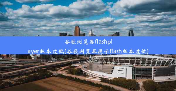 谷歌浏览器flashplayer版本过低(谷歌浏览器提示flash版本过低)