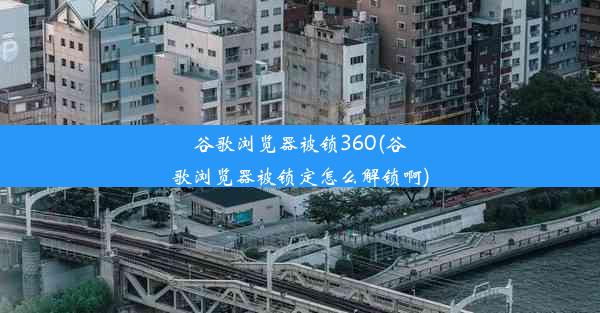 谷歌浏览器被锁360(谷歌浏览器被锁定怎么解锁啊)