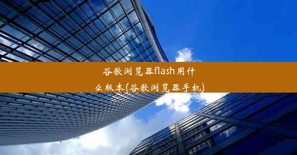 谷歌浏览器flash用什么版本(谷歌浏览器手机)