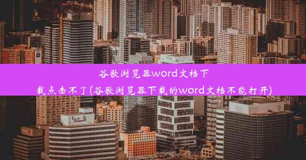 谷歌浏览器word文档下载点击不了(谷歌浏览器下载的word文档不能打开)