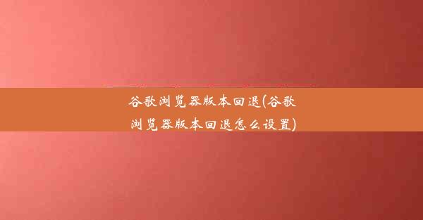 谷歌浏览器版本回退(谷歌浏览器版本回退怎么设置)