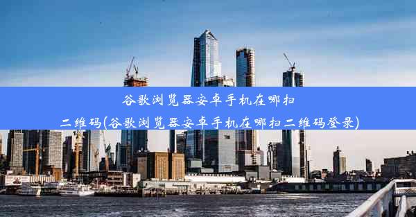 谷歌浏览器安卓手机在哪扫二维码(谷歌浏览器安卓手机在哪扫二维码登录)