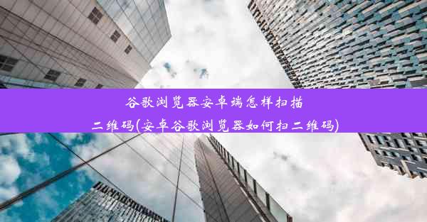 谷歌浏览器安卓端怎样扫描二维码(安卓谷歌浏览器如何扫二维码)