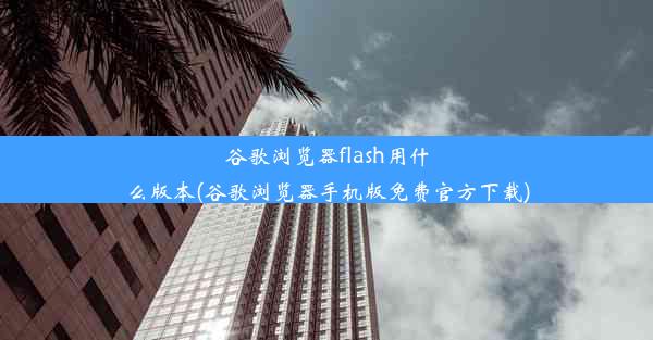 谷歌浏览器flash用什么版本(谷歌浏览器手机版免费官方下载)