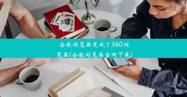 谷歌浏览器变成了360浏览器(谷歌浏览器官网下载)