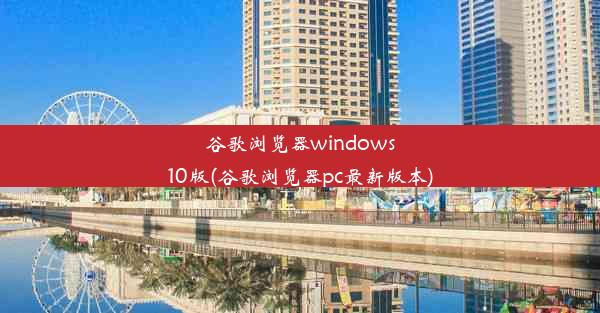 谷歌浏览器windows10版(谷歌浏览器pc最新版本)