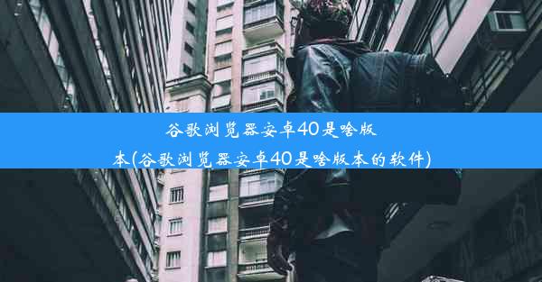 谷歌浏览器安卓40是啥版本(谷歌浏览器安卓40是啥版本的软件)