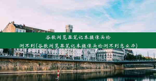 谷歌浏览器笔记本摄像头检测不到(谷歌浏览器笔记本摄像头检测不到怎么办)