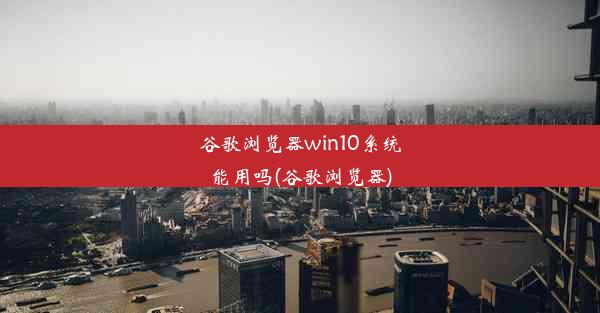 谷歌浏览器win10系统能用吗(谷歌浏览器)