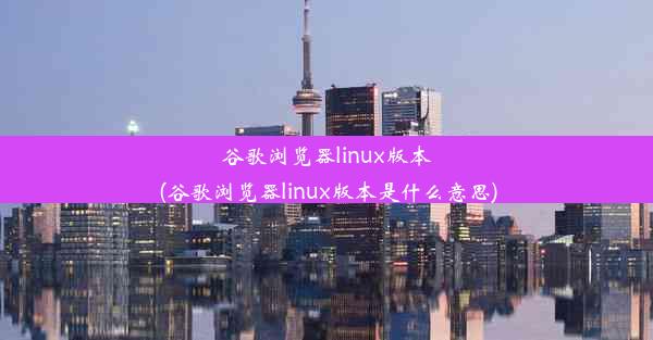 谷歌浏览器linux版本(谷歌浏览器linux版本是什么意思)