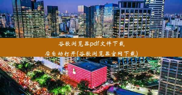 谷歌浏览器pdf文件下载后自动打开(谷歌浏览器官网下载)