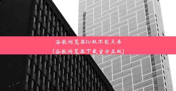 谷歌浏览器tv版不能点击(谷歌浏览器下载官方正版)