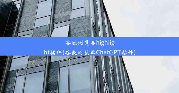 谷歌浏览器highlight插件(谷歌浏览器ChatGPT插件)