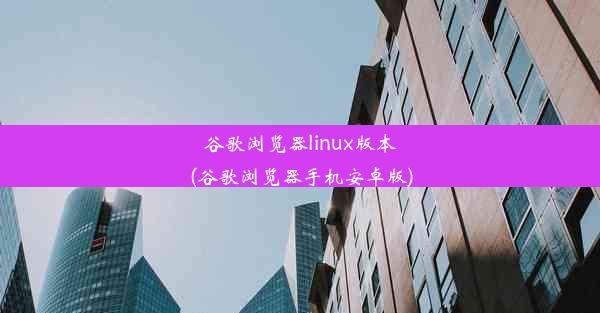 谷歌浏览器linux版本(谷歌浏览器手机安卓版)