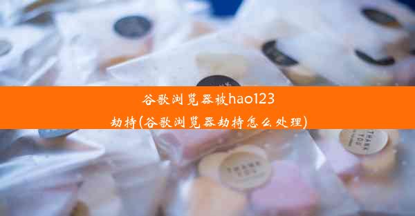 谷歌浏览器被hao123劫持(谷歌浏览器劫持怎么处理)