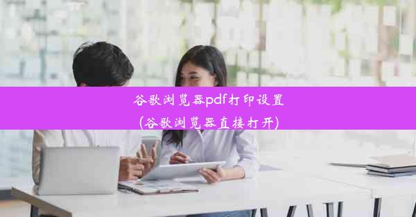 谷歌浏览器pdf打印设置(谷歌浏览器直接打开)