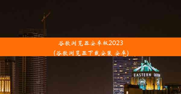 谷歌浏览器安卓版2023(谷歌浏览器下载安装 安卓)