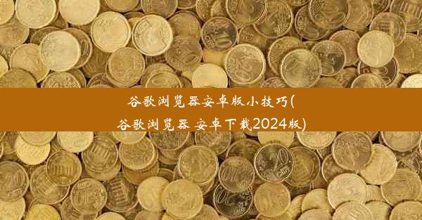 谷歌浏览器安卓版小技巧(谷歌浏览器 安卓下载2024版)