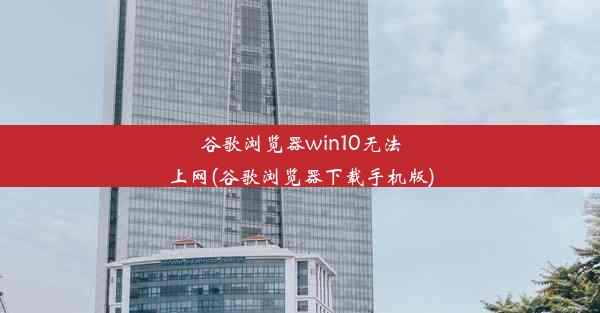 谷歌浏览器win10无法上网(谷歌浏览器下载手机版)