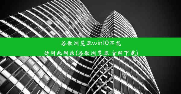 谷歌浏览器win10不能访问此网站(谷歌浏览器 官网下载)