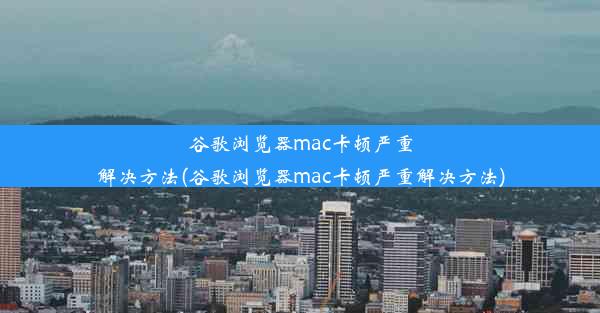 谷歌浏览器mac卡顿严重解决方法(谷歌浏览器mac卡顿严重解决方法)