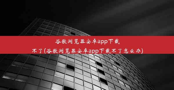 谷歌浏览器安卓app下载不了(谷歌浏览器安卓app下载不了怎么办)