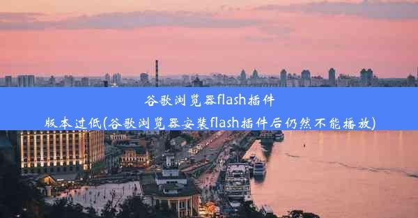 谷歌浏览器flash插件版本过低(谷歌浏览器安装flash插件后仍然不能播放)