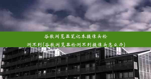 谷歌浏览器笔记本摄像头检测不到(谷歌浏览器检测不到摄像头怎么办)