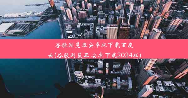 谷歌浏览器安卓版下载百度云(谷歌浏览器 安卓下载2024版)