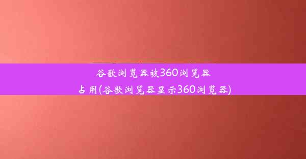 谷歌浏览器被360浏览器占用(谷歌浏览器显示360浏览器)