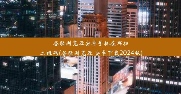 谷歌浏览器安卓手机在哪扫二维码(谷歌浏览器 安卓下载2024版)