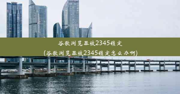 谷歌浏览器被2345锁定(谷歌浏览器被2345锁定怎么办啊)