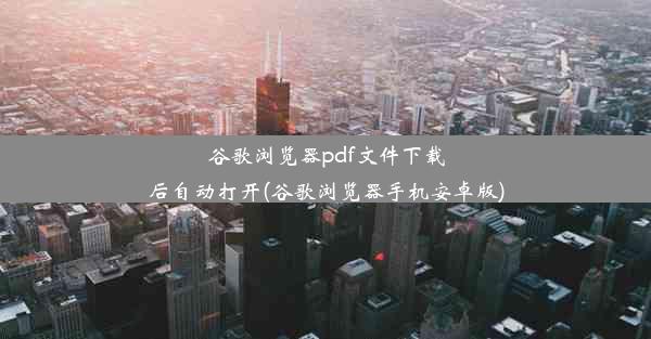 谷歌浏览器pdf文件下载后自动打开(谷歌浏览器手机安卓版)